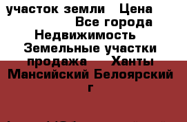 участок земли › Цена ­ 2 700 000 - Все города Недвижимость » Земельные участки продажа   . Ханты-Мансийский,Белоярский г.